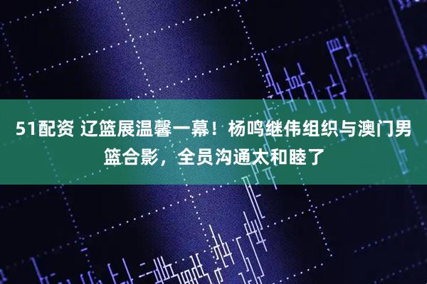 51配资 辽篮展温馨一幕！杨鸣继伟组织与澳门男篮合影，全员沟通太和睦了