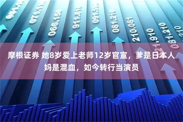 摩根证券 她8岁爱上老师12岁官宣，爹是日本人妈是混血，如今转行当演员
