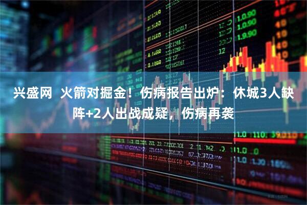 兴盛网  火箭对掘金！伤病报告出炉：休城3人缺阵+2人出战成疑，伤病再袭