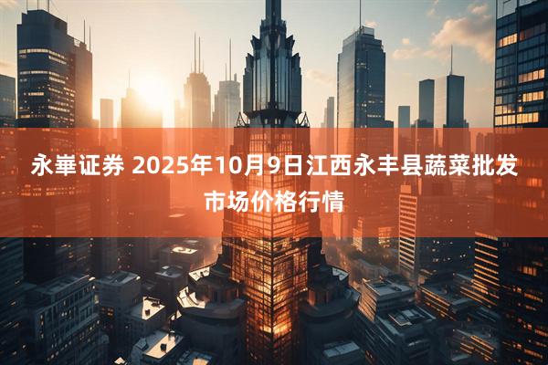 永崋证券 2025年10月9日江西永丰县蔬菜批发市场价格行情