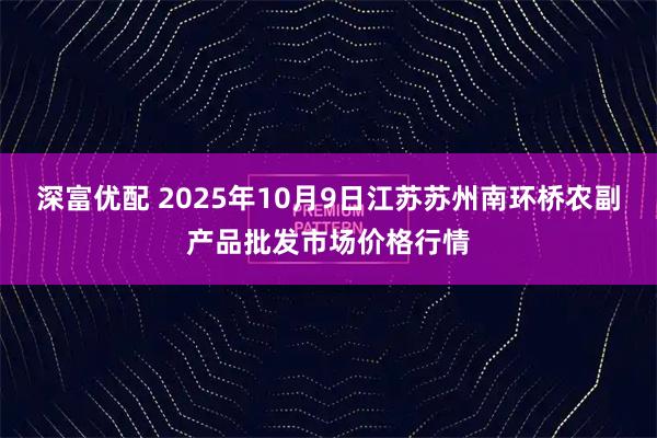深富优配 2025年10月9日江苏苏州南环桥农副产品批发市场价格行情