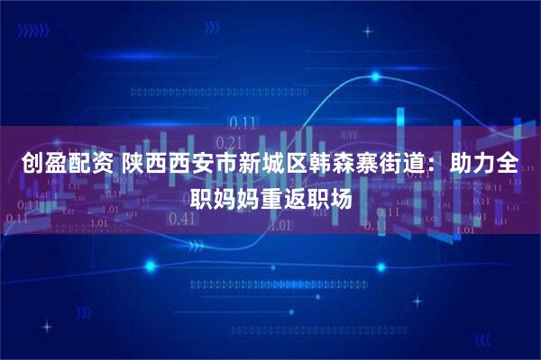 创盈配资 陕西西安市新城区韩森寨街道：助力全职妈妈重返职场