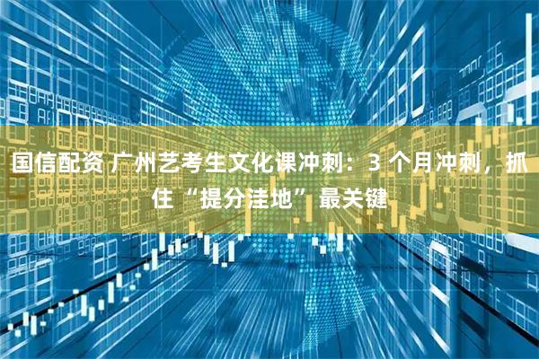 国信配资 广州艺考生文化课冲刺：3 个月冲刺，抓住 “提分洼地” 最关键