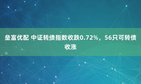 垒富优配 中证转债指数收跌0.72%，56只可转债收涨