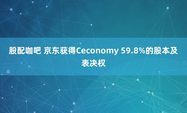 股配咖吧 京东获得Ceconomy 59.8%的股本及表决权