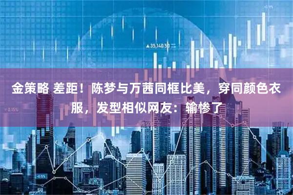 金策略 差距！陈梦与万茜同框比美，穿同颜色衣服，发型相似网友：输惨了