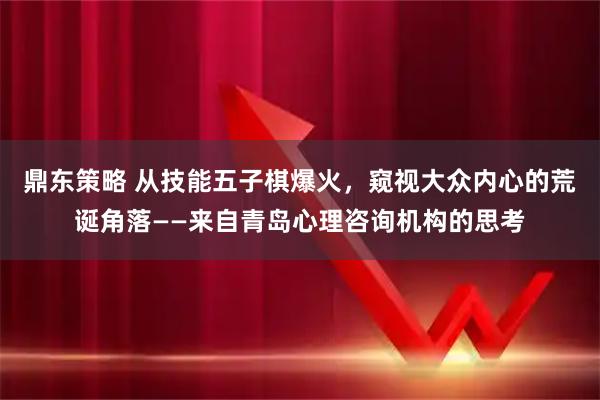 鼎东策略 从技能五子棋爆火，窥视大众内心的荒诞角落——来自青岛心理咨询机构的思考