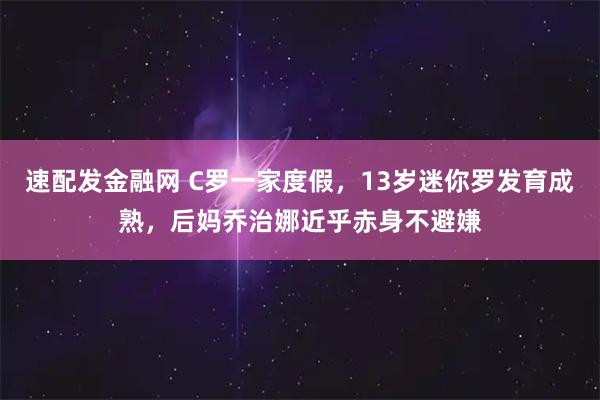 速配发金融网 C罗一家度假，13岁迷你罗发育成熟，后妈乔治娜近乎赤身不避嫌