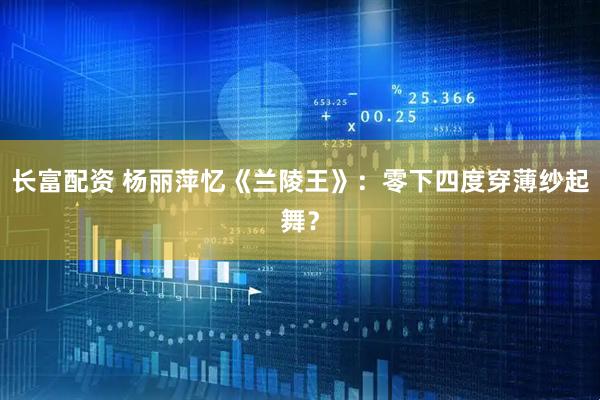 长富配资 杨丽萍忆《兰陵王》：零下四度穿薄纱起舞？