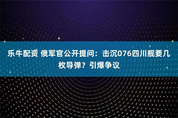 乐牛配资 俄军官公开提问：击沉076四川舰要几枚导弹？引爆争议