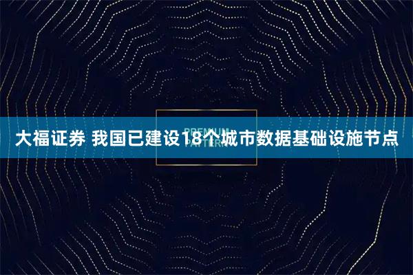 大福证券 我国已建设18个城市数据基础设施节点