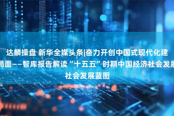 达麟操盘 新华全媒头条|奋力开创中国式现代化建设新局面——智库报告解读“十五五”时期中国经济社会发展蓝图