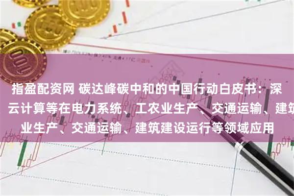 指盈配资网 碳达峰碳中和的中国行动白皮书：深化人工智能、大数据、云计算等在电力系统、工农业生产、交通运输、建筑建设运行等领域应用