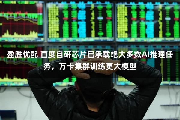 盈胜优配 百度自研芯片已承载绝大多数AI推理任务，万卡集群训练更大模型