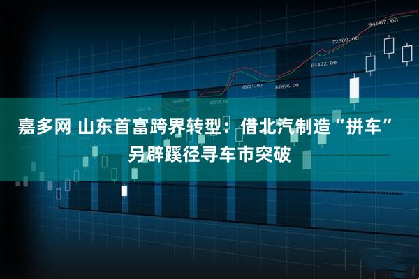 嘉多网 山东首富跨界转型：借北汽制造“拼车” 另辟蹊径寻车市突破