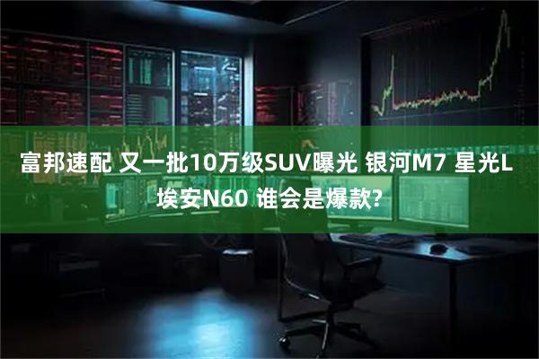 富邦速配 又一批10万级SUV曝光 银河M7 星光L 埃安N60 谁会是爆款?