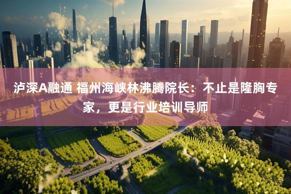 泸深A融通 福州海峡林沸腾院长：不止是隆胸专家，更是行业培训导师