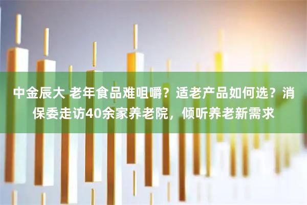 中金辰大 老年食品难咀嚼？适老产品如何选？消保委走访40余家养老院，倾听养老新需求
