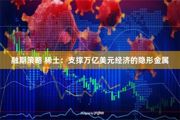 融期策略 稀土:支撑万亿美元经济的隐形金属