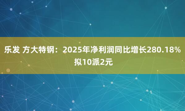 乐发 方大特钢：2025年净利润同比增长280.18% 拟10派2元