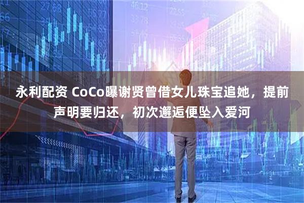 永利配资 CoCo曝谢贤曾借女儿珠宝追她，提前声明要归还，初次邂逅便坠入爱河